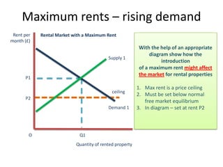 Maximum rents – rising demand
 Rent per   Rental Market with a Maximum Rent
month (£)
                                                         With the help of an appropriate
                                                              diagram show how the
                                          Supply 1
                                                                   introduction
                                                         of a maximum rent might affect
                                                         the market for rental properties
      P1

                                                         1. Max rent is a price ceiling
                                            ceiling
                                                         2. Must be set below normal
      P2
                                                            free market equilibrium
                                          Demand 1       3. In diagram – set at rent P2



        O                    Q1
                           Quantity of rented property
 