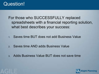 Question!

  For those who SUCCESSFULLY replaced
   spreadsheets with a financial reporting solution,
   what best describes your success:

  1.   Saves time BUT does not add Business Value

  2.   Saves time AND adds Business Value

  3.   Adds Business Value BUT does not save time




AGILE
 