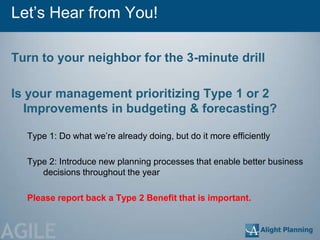 Let‘s Hear from You!

Turn to your neighbor for the 3-minute drill

Is your management prioritizing Type 1 or 2
  Improvements in budgeting & forecasting?

  Type 1: Do what we‘re already doing, but do it more efficiently

  Type 2: Introduce new planning processes that enable better business
     decisions throughout the year

  Please report back a Type 2 Benefit that is important.



AGILE
 