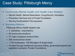 Case Study: Pittsburgh Mercy

 Community Mental Health and Health Care Related
      Mental Health, Mental Retardation, Drug/Alcohol, Homeless
      Prevention Services and a Private Foundation
      Serving Southwestern Pennsylvania
 Business Metrics
   Pittsburgh Mercy Health System has
    3 subsidiary corporations

    60 community locations

    27 major programs product lines

    260 revenue/cost center

    1,700 employees; 106 Managers & Supervisors

    Funded through traditional insurance billing, government grants and
      capitation contracts, Private Foundations


AGILE
 