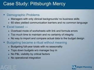 Case Study: Pittsburgh Mercy

 Demographic Problems
      Managers with only clinical backgrounds/ no business skills
      60 sites yielded communication barriers and no common language
 Excel based —
      Overload mode of worksheets with link and formula errors
      Too much time to maintain and no certainty of integrity
      No way to import and compare actual data to the budget design
 Budgeting became a ritual without meaning
      Budgeting full-year totals with no seasonality
      Tops down budgets w/o manager buy in
      No P&L visibility by critical factors
      No operational integration



AGILE
 