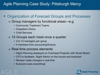 Agile Planning Case Study: Pittsburgh Mercy


 Organization of Forecast Groups and Processes
     Group managers by functional areas—e.g.
        Community Treatment Teams
        Outpatient Clinics
        Child Services

     15 Groups each meet once a quarter
        3 to 12 managers per group
        4 members from accounting/finance

     Real time process elements
        Alight Planning displayed on Overhead Projector with Smart Board
        CFO is facilitator; Alight Admin on the mouse and keyboard
        Review/ make changes in real time
        Everyone sees everything!



AGILE
 