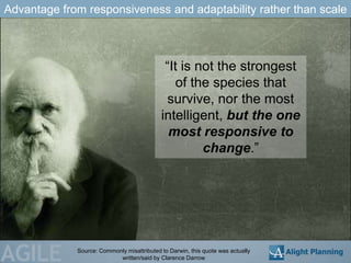 Advantage from responsiveness and adaptability rather than scale



                                             ―It is not the strongest
                                                of the species that
                                             survive, nor the most
                                            intelligent, but the one
                                              most responsive to
                                                     change.‖




AGILE        Source: Commonly misattributed to Darwin, this quote was actually
                           written/said by Clarence Darrow
 