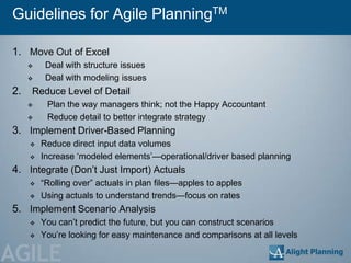 Guidelines for Agile PlanningTM

1. Move Out of Excel
         Deal with structure issues
         Deal with modeling issues
2.   Reduce Level of Detail
         Plan the way managers think; not the Happy Accountant
         Reduce detail to better integrate strategy
3. Implement Driver-Based Planning
        Reduce direct input data volumes
        Increase ‗modeled elements‘—operational/driver based planning
4. Integrate (Don‘t Just Import) Actuals
        ―Rolling over‖ actuals in plan files—apples to apples
        Using actuals to understand trends—focus on rates
5. Implement Scenario Analysis
        You can‘t predict the future, but you can construct scenarios
        You‘re looking for easy maintenance and comparisons at all levels

AGILE
 