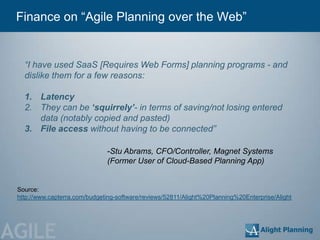 Finance on ―Agile Planning over the Web‖


   “I have used SaaS [Requires Web Forms] planning programs - and
   dislike them for a few reasons:

   1. Latency
   2. They can be ‘squirrely’- in terms of saving/not losing entered
      data (notably copied and pasted)
   3. File access without having to be connected”

                               -Stu Abrams, CFO/Controller, Magnet Systems
                               (Former User of Cloud-Based Planning App)


 Source:
 http://www.capterra.com/budgeting-software/reviews/52811/Alight%20Planning%20Enterprise/Alight




AGILE
 