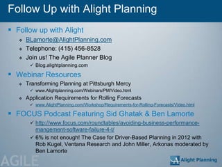 Follow Up with Alight Planning
 Follow up with Alight
      BLamorte@AlightPlanning.com
      Telephone: (415) 456-8528
      Join us! The Agile Planner Blog
         Blog.alightplanning.com

 Webinar Resources
      Transforming Planning at Pittsburgh Mercy
         www.Alightplanning.com/Webinars/PM/Video.html
      Application Requirements for Rolling Forecasts
         www.AlightPlanning.com/Workshop/Requirements-for-Rolling-Forecasts/Video.html

 FOCUS Podcast Featuring Sid Ghatak & Ben Lamorte
         http://www.focus.com/roundtables/avoiding-business-performance-
          mangement-software-failure-4-t/
         6% is not enough! The Case for Driver-Based Planning in 2012 with
          Rob Kugel, Ventana Research and John Miller, Arkonas moderated by
          Ben Lamorte

AGILE
 