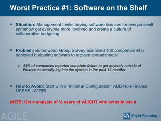 Worst Practice #1: Software on the Shelf

  Situation: Management thinks buying software licenses for everyone will
    somehow get everyone more involved and create a culture of
    collaborative budgeting.


  Problem: Buttonwood Group Survey examined 100 companies who
    deployed budgeting software to replace spreadsheets:

        44% of companies reported complete failure to get anybody outside of
         Finance to actually log into the system in the past 12 months.



  How to Avoid: Start with a ―Minimal Configuration‖ ADD Non-Finance
    USERS LATER!

 NOTE: Get a analysis of % users of ALIGHT who actually use it


AGILE
 