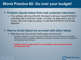 Worst Practice #2: Go over your budget!

  Problem (Quote below from real customer interview!)
       “Our software will be just $2,000. We forgot to tell you it costs $10,000 for
        consulting help to build your model – oh yeah, it‘s really easy to use. Of
        course, that‘s just to get you going, it could take $18,000 for it to be fully
        deployed.‖


  How to Avoid (Send me an email with other ideas)
       Build discounts into pricing if vendor goes over the price!
          Example: ―Great! So, if we do in fact pay $10,000 upfront for the 50 hours, can we get a
            bill-rate of $100/Hr thereafter if additional consulting is requested? After all, it is unlikely we
            will need more than 50 hours.‖

          THINK OF HOW TO DEAL WITH TOC and POSSiBLY INCOLVE DON BEFORE
            GETTING INTO THIS




AGILE
 