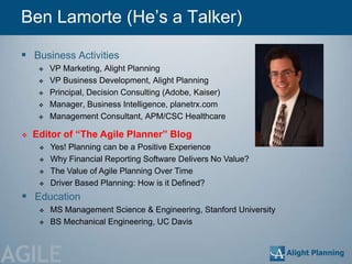 Ben Lamorte (He‘s a Talker)

  Business Activities
         VP Marketing, Alight Planning
         VP Business Development, Alight Planning
         Principal, Decision Consulting (Adobe, Kaiser)
         Manager, Business Intelligence, planetrx.com
         Management Consultant, APM/CSC Healthcare

    Editor of “The Agile Planner” Blog
         Yes! Planning can be a Positive Experience
         Why Financial Reporting Software Delivers No Value?
         The Value of Agile Planning Over Time
         Driver Based Planning: How is it Defined?
  Education
         MS Management Science & Engineering, Stanford University
         BS Mechanical Engineering, UC Davis



AGILE
 