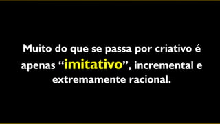 Muito do que se passa por criativo é
apenas “imitativo”, incremental e
     extremamente racional.
 