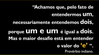 “Achamos que, pelo fato de
                   entendermos um,
  necessariamente entendemos dois,
porque um e um         é igual a dois.
Mas o maior desafio está em entender
                     o valor do „e‟ ”.
                         Provérbio indiano.
 