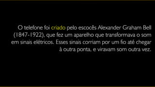 O telefone foi criado pelo escocês Alexander Graham Bell
 (1847-1922), que fez um aparelho que transformava o som
em sinais elétricos. Esses sinais corriam por um fio até chegar
                      à outra ponta, e viravam som outra vez.
 