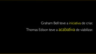Graham Bell teve a iniciativa de criar.
Thomas Edison teve a acabativa de viabilizar.
 