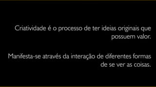 Criatividade é o processo de ter ideias originais que
                                       possuem valor.

Manifesta-se através da interação de diferentes formas
                                   de se ver as coisas.
 