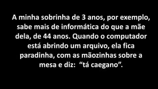 A minha sobrinha de 3 anos, por exemplo,
 sabe mais de informática do que a mãe
 dela, de 44 anos. Quando o computador
     está abrindo um arquivo, ela fica
  paradinha, com as mãozinhas sobre a
        mesa e diz: “tá caegano”.
 