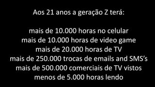 Aos 21 anos a geração Z terá:

      mais de 10.000 horas no celular
   mais de 10.000 horas de video game
        mais de 20.000 horas de TV
mais de 250.000 trocas de emails and SMS’s
 mais de 500.000 comerciais de TV vistos
       menos de 5.000 horas lendo
 