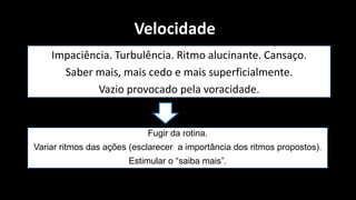 Velocidade
    Impaciência. Turbulência. Ritmo alucinante. Cansaço.
      Saber mais, mais cedo e mais superficialmente.
             Vazio provocado pela voracidade.


                            Fugir da rotina.
Variar ritmos das ações (esclarecer a importância dos ritmos propostos).
                       Estimular o “saiba mais”.
 