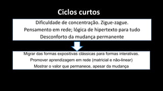 Ciclos curtos
    Dificuldade de concentração. Zigue-zague.
Pensamento em rede; lógica de hipertexto para tudo
      Desconforto da mudança permanente


Migrar das formas expositivas clássicas para formas interativas.
   Promover aprendizagem em rede (matricial e não-linear)
     Mostrar o valor que permanece, apesar da mudança
 