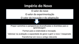 Império do Novo
                        O valor do novo
                  O valor da experimentação
              O valor da inovação e da adaptação


   Propor caminhos e perspectivas diversificadas e divertidas para a
                          aprendizagem
                Formar para a criatividade e inovação.
Valorizar na avaliação a capacidade de gerar e gerir o novo / inesperado
                Transformar em novo o antigo relevante
 