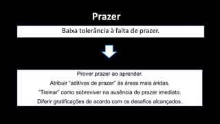 Prazer
          Baixa tolerância à falta de prazer.




                Prover prazer ao aprender.
     Atribuir “aditivos de prazer” às áreas mais áridas.
“Treinar” como sobreviver na ausência de prazer imediato.
Diferir gratificações de acordo com os desafios alcançados.
 