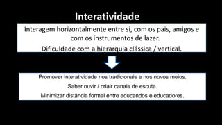 Interatividade
Interagem horizontalmente entre si, com os pais, amigos e
                com os instrumentos de lazer.
      Dificuldade com a hierarquia clássica / vertical.


    Promover interatividade nos tradicionais e nos novos meios.
               Saber ouvir / criair canais de escuta.
     Minimizar distância formal entre educandos e educadores.
 