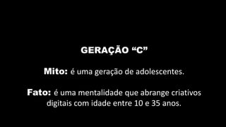 GERAÇÃO “C”

    Mito: é uma geração de adolescentes.

Fato: é uma mentalidade que abrange criativos
    digitais com idade entre 10 e 35 anos.
 