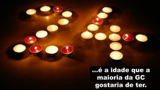 …é a idade que a
 maioria da GC
 gostaria de ter.
 