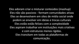 Eles adoram criar e misturar conteúdos (mashup)
Eles não são passivos - formam comunidades ativas
 Eles se desenvolvem em sites de mídia social onde
   podem se envolver em ideias e trocas culturais
     Eles estão estão felizes com a complexidade
Eles aspiram trabalhar em instituições mais criativas
            e com estruturas menos rígidas.
      Eles transitam em todas as plataformas de
                    comunicação.
 