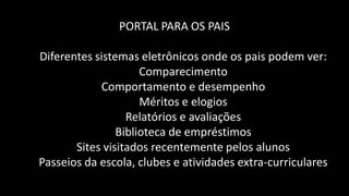 PORTAL PARA OS PAIS

Diferentes sistemas eletrônicos onde os pais podem ver:
                     Comparecimento
            Comportamento e desempenho
                     Méritos e elogios
                  Relatórios e avaliações
                Biblioteca de empréstimos
       Sites visitados recentemente pelos alunos
Passeios da escola, clubes e atividades extra-curriculares
 