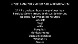 NOVOS AMBIENTES VIRTUAIS DE APRENDIZAGEM

   24 / 7 a qualquer hora, em qualquer lugar
 Participação em grupos de discussão e fóruns
       Uploads / Downloads de recursos
                   Podcasts
                      Blogs
                     Wikis
                   Pesquisas
                Monitoramento
               Buscas inteligentes
                  Webquests
                     Games
 