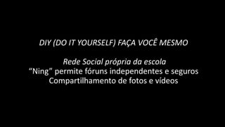 DIY (DO IT YOURSELF) FAÇA VOCÊ MESMO

         Rede Social própria da escola
“Ning” permite fóruns independentes e seguros
     Compartilhamento de fotos e vídeos
 