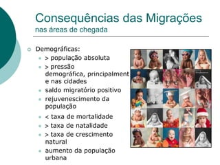 Consequências das Migrações
    nas áreas de chegada

   Demográficas:
       população absoluta

       pressão
       demográfica, principalment
       e nas cidades
      saldo migratório positivo

      rejuvenescimento da
       população
        taxa de mortalidade
        taxa de natalidade
        taxa de crescimento
        natural
       aumento da população
        urbana
 