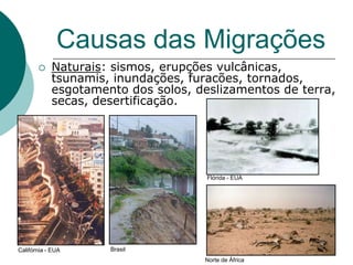Causas das Migrações
           Naturais: sismos, erupções vulcânicas,
            tsunamis, inundações, furacões, tornados,
            esgotamento dos solos, deslizamentos de terra,
            secas, desertificação.




                                     Flórida - EUA




Califórnia - EUA     Brasil
                                    Norte de África
 