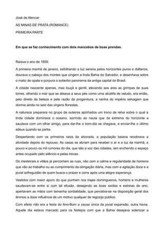 José de Alencar
AS MINAS DE PRATA (ROMANCE)
PRIMEIRA PARTE
Em que se faz conhecimento com dois mancebos de boas prendas.
Raiava o ano de 1609.
A primeira manhã de janeiro, esfolhando a luz serena pelos horizontes puros e diáfanos,
dourava o cabeço dos montes que cingem a linda Bahia do Salvador, e desenhava sobre
o matiz de opala e púrpura o soberbo panorama da antiga capital do Brasil.
A cidade nascente apenas, mas louçã e gentil, elevando aos ares as grimpas de suas
torres, olhando o mar que se alisava a seus pés como uma alcatifa de veludo, era então,
pelo direito da beleza e pela razão da progenitura, a rainha do império selvagem que
dormia ainda no seio das virgens florestas.
A natureza preparara no grupo de outeiros apinhados um trono de relva sobre o qual a
linda cidade dominava o oceano, sorrindo ao nauta que da extrema do horizonte a
saudava com um olhar amigo, para dar-lhe o bom-dia se chegava, e enviar-lhe o último
adeus quando se partia.
Despertando com os primeiros raios da alvorada, a população baiana recobrava a
atividade depois do repouso. As casas se abriam para receber o ar e a luz da manhã; a
pouco e pouco os mil rumores do dia, que são a voz das cidades, iam enchendo o espaço
antes ocupado pelo silêncio e pelas trevas.
Os mesteirais e vilãos já percorriam as ruas, não com a calma e regularidade de homens
que vão ao trabalho ou ao cumprimento da obrigação diária, mas com a agitação doce e a
jovial sofreguidão de quem busca o prazer e corre após uma alegre esperança.
Vestidos com maior apuro do que punham nos trajes domingueiros, homens e mulheres
saudavam-se entre si com tal efusão, desejando as boas saídas e estreias de ano;
apertavam as mãos com tamanha cordialidade, que percebia-se na disposição geral dos
ânimos a doce influência de um motivo qualquer de regozijo público.
Com efeito não era a festa do Ano-Bom a causa única da jovial expansão; outra havia.
Aquele dia estava marcado para os festejos com que a Bahia desejava solenizar a
 