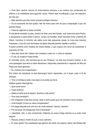 — Pois bem, senhor, dai-me os instrumentos precisos, e eu mesmo me condenarei ao
silêncio e à imobilidade para garantia vossa. Prefiro esta humilhação a que me separem
de meu pai.
— Mas atendei que ides correr conosco perigos imensos.
— Eu os arrostarei de bom grado; não há maior para mim do que a separação a que me
quereis forçar.
— Faça-se segundo a vossa vontade.
O estudante sentado à popa, pusera de lado uma das bolsas, que reservava para Pedro,
e esvaziando a outra sobre o banco, contou as moedas. Esse mancebo tinha o talento de
César: maximus in minimis; ele sabia curar das pequenas coisas no meio das maiores
empresas, o que foi uma das bases da glória daquele grande capitão e político.
A bolsa continha cem moedas de meias doblas, o que orçava em cerca de seiscentos e
quarenta mil réis.
— Sois dez! disse ele. Cabem oito moedas a cada um, e vinte ao capataz.
— E vós, Sr. Estácio? disse Antão.
O mancebo sorriu; ele recordou-se do seu Plutarco, na vida dos homens ilustres, e de
uma passagem que lera aí sobre Alexandre; respondeu parodiando a resposta do filho de
Filipe aos seus generais:
— Eu, reservo-me a esperança!...
Por ordem do estudante os dois flamengos foram separados, um à popa, outro à ré da
chalupa.
— Tirai a mordaça a este; mas tapai os ouvidos ao de lá.
Estácio queria interrogá-los:
— Que nome tens?
— Hugo Antônio!
— Sabes a sorte que te espera. Queres a vida salva?
— Com que condição?
— Em chegando à fala dos navios, dirás a senha para que nos recebam como amigos.
— Uma traição! Contra os meus compatriotas?
— Em paga daquela que vos tirou de onde estáveis. Vamos, resolvei!
— Por tal preço me assegurais vida e liberdade?
— Liberdade, não; a vida unicamente. Voltareis ao vosso antigo cárcere ou a outro mais
seguro!
— Recuso; antes a morte do que o novo cativeiro.
— É vosso gosto? Se soubésseis que gênero de morte vos espera, talvez não fôsseis tão
 