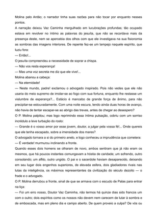 Molina pelo Antão; o narrador tinha suas razões para não tocar por enquanto nesses
pontos.
A narração deixou Vaz Caminha mergulhado em lucubrações profundas; tão ocupado
estava em revolver no íntimo as palavras do jesuíta, que não se recordava mais da
presença deste, nem se apercebia dos olhos com que ele investigava na sua fisionomia
as sombras das imagens interiores. De repente fez-se um lampejo naquele espírito, que
luziu fora:
— Então!...
O jesuíta compreendeu a necessidade de soprar a chispa.
— Não vos resta esperança!
— Mas uma voz secreta me diz que ele vive!...
Molina abanou a cabeça:
— Na eternidade!
— Neste mundo, padre! exclamou o advogado inspirado. Pois não vedes que ele não
usaria do meio supremo de imolar-se ao fogo com sua fortuna, enquanto lhe restasse um
vislumbre de esperança?... Estácio é mancebo de grande força de ânimo, para não
precipitar-se estouvadamente. Com uma noite escura, tendo ainda duas horas de avanço,
não havia de tentar escapar-se ao abrigo das trevas, antes de chegar ao desespero?
O P. Molina palpitou; mas logo reprimindo essa íntima pulsação, cobriu com um sorriso
incrédulo a leve turbação do rosto:
— Grande é o vosso amor por esse jovem, doutor, a julgar pela vossa fé!... Onde quereis
que ele tenha escapado, sobre a imensidade dos mares?
O advogado tornara a si do primeiro anelo, e logo conheceu a imprudência que cometera:
— É verdade! murmurou inclinando a fronte.
Quando esses dois homens se olharam de novo, ambos sentiram que já não eram os
mesmos, que há poucos instantes comungavam a hóstia de caridade; um sofrendo, outro
consolando; um aflito, outro ungido. O pai e o sacerdote haviam desaparecido, deixando
em seu lugar dois engenhos superiores, de elevada esfera, dois gladiadores rivais nas
lutas da inteligência, os máximos representantes da civilização do século dezoito — o
frade e o advogado.
O P. Molina derrubou a fronte, sinal de que se armava com o escudo de Palas para entrar
na liça:
— Foi um erro nosso, Doutor Vaz Caminha, não termos há quinze dias sido francos um
com o outro; dois espíritos como os nossos não devem nem carecem de lutar à sombra e
de emboscada, mas em pleno dia e campo aberto. De quem proveio a culpa? De vós ou
 