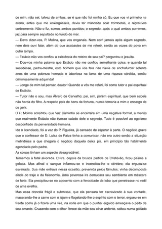 de mim, não sei; talvez de ambos, se é que não foi minha só. Eu que vos vi primeiro na
arena, antes que me enxergásseis, devia ter mandado soar trombetas, e reptar-vos
cortesmente. Não o fiz, somos ambos punidos; o segredo, após o qual ambos corremos,
jaz para sempre sepultado no fundo do mar.
— Devo dizer-vos, P. Molina, que vos enganais. Nem corri jamais após algum segredo,
nem dele ouvi falar, além do que acabastes de me referir, senão as vozes do povo em
outro tempo.
— Estácio não vos confiou a existência do roteiro de seu pai? perguntou o jesuíta.
— Dou-vos minha palavra que Estácio não me confiou semelhante coisa; e quando tal
sucedesse, padre-mestre, este homem que vos fala não havia de enchafurdar setenta
anos de uma pobreza honrada e laboriosa na lama de uma riqueza sórdida, senão
criminosamente adquirida!
— Longe de mim tal pensar, doutor! Quando a vós me referi, foi como tutor e pai espiritual
de Estácio.
— Tutor não o sou, mas Álvaro de Carvalho; pai, sim, porém espiritual, que bem sabeis
não herda do filho. A respeito pois de bens da fortuna, nunca tomaria a mim o encargo de
os gerir.
O P. Molina acreditou que Vaz Caminha se encerrara em uma negativa formal, a menos
que realmente Estácio não tivesse calado dele o segredo. Tudo é possível ao egoísmo
desconfiado da perversidade humana.
Ido o licenciado, foi a vez do P. Figueira, já cansado de esperar à parte. O negócio grave
que o confessor de D. Luísa de Paiva tinha a comunicar, não era outro senão a situação
melindrosa a que chegara o negócio daquela deixa pia, em princípio tão habilmente
agenciada pelo padre.
As coisas tinham um aspecto desagradável.
Tornemos à fatal alvorada. Elvira, depois da brusca partida de Cristóvão, ficou pasma e
gelada. Mas afinal o sangue inflamou-se e incendiou-lhe o cérebro; ela ergueu-se
esvairada. Sua mãe entrava nessa ocasião, prevenida pelos fâmulos; vinha decomposta
ainda do traje e da fisionomia. Uma pavorosa ira demudara seu semblante em máscara
de fúria. Ela precipitou-se no aposento com a ferocidade da loba que penetrasse no redil
de uma ovelha.
Mas essa donzela frágil e submissa, que ela pensara ter escravizado à sua vontade,
macerando-lhe a carne com o jejum e flagelando-lhe o espírito com o terror, ergueu-se em
frente como já o fizera uma vez, na noite em que o punhal erguido ameaçava o peito de
seu amante. Cruzando com o olhar feroce da mãe seu olhar ardente, soltou numa golfada
 