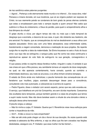 de riso sardônico estas palavras pungentes:
— Agora!... Pertenço a ele eternamente neste mundo e no inferno!... Eis vossa obra, mãe!
Pensava a mísera donzela, em sua inocência, que só as virgens podiam ser esposas do
Cristo; na sua veemente paixão se condenara de bom grado às penas eternas contanto
que estas a encadeassem para todo o sempre àquele a quem amava! Não sabia que
sublime é o Deus do cristianismo, o Deus do perdão, para quem o arrependimento afina a
boa têmpera da virtude!
O golpe aturdiu a viúva; por algum tempo ela não viu mais que o lado temporal da
desgraça que a acometia, a desonra de sua casa, à qual, não obstante seu beatismo, ela
era sensível. Foi depois, que as consequências do mal se desdobraram a seus olhos com
aspecto assustador. Elvira caiu com uma febre abrasadora; essa enfermidade súbita,
transtornando a viagem concertada, demorava a realização de seus projetos. De repente
surgiu-lhe no espírito a ideia da maternidade. Se Elvira trouxesse no seio o fruto do louco
amor, sua raça não se extinguiria; o sangue judeu que lhe corria nas veias continuaria a
reproduzir-se apesar do voto feito de extingui-lo na sua geração, consagrando-o à
religião.
O que passou então no espírito dessa fanática mulher, ninguém o sabe. A verdade é que
nas crises em que a filha piorava, seu semblante tomava um aspecto de doce resignação,
na qual, se não aparecia contentamento, havia consolo; quando ao contrário a
enfermidade declinava, seu rosto se anuviava, e os olhos tinham sinistros lampejos.
O estado de Elvira ainda era melindroso; o jesuíta tremendo das consequências de um
fanatismo que insuflara, julgou acertado descarregar desse peso a consciência,
consultando voto mais autorizado, e colocando-se à sombra do superior.
— Padre Figueira, disse o visitador com severo aspecto, penso que seu zelo excedeu-se.
O serviço, que trabalhava em prol da Companhia, era sem dúvida importante. Carecemos
dos avultados bens temporais, porque também grande é a cópia de privações que temos
a suprir neste mundo. Mas não devia baratear assim a virtude de uma donzela e talvez a
salvação dessa alma transviada!
O jesuíta vergou a cabeça:
— Não foi minha a culpa, P. Visitador. Queria que V. Reverência visse meus esforços para
conter a impaciência da mãe.
— Sim?... Então a viúva é a mais empenhada?
— Não sei até onde pode chegar um dia o fervor de sua devoção. Às vezes quando está
sentada à cabeceira da filha enferma, e vejo os olhos que lhe tem cravados nas feições
desbotadas, asseguro-vos, P. Visitador, que essa mulher me faz tremer!...
 