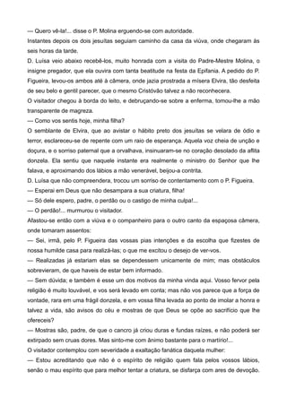 — Quero vê-la!... disse o P. Molina erguendo-se com autoridade.
Instantes depois os dois jesuítas seguiam caminho da casa da viúva, onde chegaram às
seis horas da tarde.
D. Luísa veio abaixo recebê-los, muito honrada com a visita do Padre-Mestre Molina, o
insigne pregador, que ela ouvira com tanta beatitude na festa da Epifania. A pedido do P.
Figueira, levou-os ambos até à câmera, onde jazia prostrada a mísera Elvira, tão desfeita
de seu belo e gentil parecer, que o mesmo Cristóvão talvez a não reconhecera.
O visitador chegou à borda do leito, e debruçando-se sobre a enferma, tomou-lhe a mão
transparente de magreza.
— Como vos sentis hoje, minha filha?
O semblante de Elvira, que ao avistar o hábito preto dos jesuítas se velara de ódio e
terror, esclareceu-se de repente com um raio de esperança. Aquela voz cheia de unção e
doçura, e o sorriso paternal que a orvalhava, insinuaram-se no coração desolado da aflita
donzela. Ela sentiu que naquele instante era realmente o ministro do Senhor que lhe
falava, e aproximando dos lábios a mão venerável, beijou-a contrita.
D. Luísa que não compreendera, trocou um sorriso de contentamento com o P. Figueira.
— Esperai em Deus que não desampara a sua criatura, filha!
— Só dele espero, padre, o perdão ou o castigo de minha culpa!...
— O perdão!... murmurou o visitador.
Afastou-se então com a viúva e o companheiro para o outro canto da espaçosa câmera,
onde tomaram assentos:
— Sei, irmã, pelo P. Figueira das vossas pias intenções e da escolha que fizestes de
nossa humilde casa para realizá-las; o que me excitou o desejo de ver-vos.
— Realizadas já estariam elas se dependessem unicamente de mim; mas obstáculos
sobrevieram, de que haveis de estar bem informado.
— Sem dúvida; e também é esse um dos motivos da minha vinda aqui. Vosso fervor pela
religião é muito louvável, e vos será levado em conta; mas não vos parece que a força de
vontade, rara em uma frágil donzela, e em vossa filha levada ao ponto de imolar a honra e
talvez a vida, são avisos do céu e mostras de que Deus se opõe ao sacrifício que lhe
ofereceis?
— Mostras são, padre, de que o cancro já criou duras e fundas raízes, e não poderá ser
extirpado sem cruas dores. Mas sinto-me com ânimo bastante para o martírio!...
O visitador contemplou com severidade a exaltação fanática daquela mulher:
— Estou acreditando que não é o espírito de religião quem fala pelos vossos lábios,
senão o mau espírito que para melhor tentar a criatura, se disfarça com ares de devoção.
 