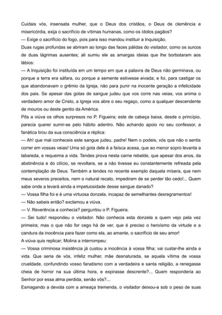 Cuidais vós, insensata mulher, que o Deus dos cristãos, o Deus de clemência e
misericórdia, exija o sacrifício de vítimas humanas, como os ídolos pagãos?
— Exige o sacrifício do fogo, pois para isso mandou instituir a Inquisição.
Duas rugas profundas se abriram ao longo das faces pálidas do visitador, como os surcos
de duas lágrimas ausentes; ali sumiu ele as amargas ideias que lhe borbotaram aos
lábios:
— A Inquisição foi instituída em um tempo em que a palavra de Deus não germinava, ou
porque a terra era sáfara, ou porque a semente estivesse eivada; e foi, para castigar os
que abandonavam o grêmio da Igreja, não para punir na inocente geração a infelicidade
dos pais. Se apesar das gotas de sangue judeu que vos corre nas veias, vos anima o
verdadeiro amor de Cristo, a Igreja vos abre o seu regaço, como a qualquer descendente
de mouros ou deste gentio da América.
Pôs a viúva os olhos surpresos no P. Figueira; este de cabeça baixa, desde o princípio,
parecia querer sumir-se pelo hábito adentro. Não achando apoio no seu confessor, a
fanática tirou da sua consciência a réplica:
— Ah! que mal conheceis este sangue judeu, padre! Nem o podeis, vós que não o sentis
correr em vossas veias! Uma só gota dele é a faísca acesa, que ao menor sopro levanta a
labareda, e requeima a vida. Tendes prova nesta carne rebelde, que apesar dos anos, da
abstinência e do cilício, se revoltara, se a não tivesse eu constantemente refreada pela
contemplação de Deus. Também a tendes no recente exemplo daquela mísera, que nem
meus severos preceitos, nem o natural recato, impediram de se perder tão cedo!... Quem
sabe onde a levará ainda a impetuosidade desse sangue danado?
— Vossa filha foi e é uma virtuosa donzela, incapaz de semelhantes desregramentos!
— Não sabeis então? exclamou a viúva.
— V. Reverência a conhecia? perguntou o P. Figueira.
— Sei tudo! respondeu o visitador. Não conhecia esta donzela a quem vejo pela vez
primeira; mas o que não for cego há de ver, que é preciso o heroísmo da virtude e a
candura da inocência para fazer como ela, ao amante, o sacrifício de seu amor!
A viúva quis replicar; Molina a interrompeu:
— Vossa criminosa insistência já custou a inocência à vossa filha; vai custar-lhe ainda a
vida. Que seria de vós, infeliz mulher, mãe desnaturada, se aquela vítima de vossa
crueldade, confundindo vosso fanatismo com a verdadeira e santa religião, a renegasse
cheia de horror na sua última hora, e expirasse descrente?... Quem responderia ao
Senhor por essa alma perdida, senão vós?...
Esmagando a devota com a ameaça tremenda, o visitador deixou-a sob o peso de suas
 