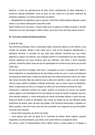 palavras, e outra vez aproximou-se do leito. Elvira, entreabrindo os olhos lânguidos, e
pondo-os naquele semblante, como os poria no céu, achou em sua alma, estanque de
prazeres e alegrias, um sorriso para trazer aos lábios.
— Restabelecei-vos depressa, para a ventura, minha filha. Sereis esposa daquele a quem
amais; e eu mesmo abençoarei vossa feliz união.
Quem dissera que era esse o mesmo frade que na igreja do Colégio durante o sermão
fulminara com sua imprecação a infeliz mulher, que outro crime não tinha senão amá-lo?
XI - O círculo vicioso da fortuna adversa.
É tarde da noite.
Vaz Caminha prolongou mais a costumada vigília; ainda ele rabisca no seu telônio, à luz
mortiça da candeia. Sentia o bom velho que a vida se lhe escapava rapidamente, e
esforçava terminar a correção de sua obra para deixá-la concluída por sua morte,
legando-a a algum rico patrono, que a fizesse imprimir e a amparasse com seu valimento.
Outrora destinava ele essa herança para seu afilhado; mas Deus o tinha chamado
primeiro, dando-lhe assim aviso de que se apressasse em reunir-se aos seus que já eram
todos idos.
No dia em que fora ao Colégio, três havia, o advogado ao ouvir a narração do P. Molina,
tivera realmente um pressentimento de que Estácio ainda era vivo; e mais se fortalecera
na esperança observando a tática do jesuíta para tirar dele pormenores acerca do roteiro
das minas de prata. Mas aos setenta anos a alma tem perdido o calor, e já não vicejam
nela as rosas, senão as pálidas e rápidas anêmonas, que ao menor sopro se desfolham.
Assim a esperança murchou no coração do velho com as primeiras sombras da noite.
Continuava o laborioso escritor sua vigília, quando no princípio da escura rua soaram
passos ligeiros, acompanhados do tinir da espada ao longo do quadril. A pessoa, que era,
tinha elevada estatura, e vinha embuçada em manto de amplas dobras e cores escuras.
Dirigiu-se direito à porta do advogado; mas vendo as réstias de luz que filtravam pelos
interstícios da janela, bateu de leve nas grades. Vaz Caminha interrompeu o trabalho um
tanto surpreso, mas não muito; pois não era a primeira, nem segunda vez que lhe batiam
na porta a tais desoras.
— Quem bate? perguntou de dentro da rótula.
— Uma pessoa que vem de parte de D. Fernando de Ataíde sobre negócio urgente!
respondeu voz desconhecida, que vibrou uma corda íntima no coração do velho.
Ele correu a abrir. O desconhecido entrou rápido, fechou a porta sobre si, e enlaçou o
 