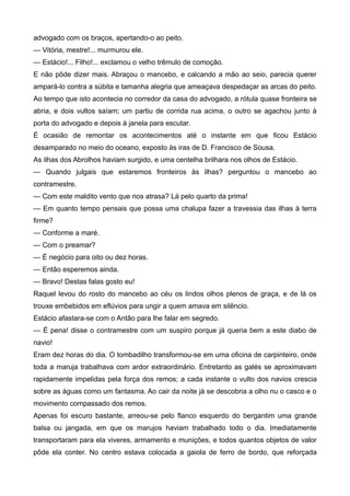 advogado com os braços, apertando-o ao peito.
— Vitória, mestre!... murmurou ele.
— Estácio!... Filho!... exclamou o velho trêmulo de comoção.
E não pôde dizer mais. Abraçou o mancebo, e calcando a mão ao seio, parecia querer
ampará-lo contra a súbita e tamanha alegria que ameaçava despedaçar as arcas do peito.
Ao tempo que isto acontecia no corredor da casa do advogado, a rótula quase fronteira se
abria, e dois vultos saíam; um partiu de corrida rua acima, o outro se agachou junto à
porta do advogado e depois à janela para escutar.
É ocasião de remontar os acontecimentos até o instante em que ficou Estácio
desamparado no meio do oceano, exposto às iras de D. Francisco de Sousa.
As ilhas dos Abrolhos haviam surgido, e uma centelha brilhara nos olhos de Estácio.
— Quando julgais que estaremos fronteiros às ilhas? perguntou o mancebo ao
contramestre.
— Com este maldito vento que nos atrasa? Lá pelo quarto da prima!
— Em quanto tempo pensais que possa uma chalupa fazer a travessia das ilhas à terra
firme?
— Conforme a maré.
— Com o preamar?
— É negócio para oito ou dez horas.
— Então esperemos ainda.
— Bravo! Destas falas gosto eu!
Raquel levou do rosto do mancebo ao céu os lindos olhos plenos de graça, e de lá os
trouxe embebidos em eflúvios para ungir a quem amava em silêncio.
Estácio afastara-se com o Antão para lhe falar em segredo.
— É pena! disse o contramestre com um suspiro porque já queria bem a este diabo de
navio!
Eram dez horas do dia. O tombadilho transformou-se em uma oficina de carpinteiro, onde
toda a maruja trabalhava com ardor extraordinário. Entretanto as galés se aproximavam
rapidamente impelidas pela força dos remos; a cada instante o vulto dos navios crescia
sobre as águas como um fantasma. Ao cair da noite já se descobria a olho nu o casco e o
movimento compassado dos remos.
Apenas foi escuro bastante, arreou-se pelo flanco esquerdo do bergantim uma grande
balsa ou jangada, em que os marujos haviam trabalhado todo o dia. Imediatamente
transportaram para ela viveres, armamento e munições, e todos quantos objetos de valor
pôde ela conter. No centro estava colocada a gaiola de ferro de bordo, que reforçada
 