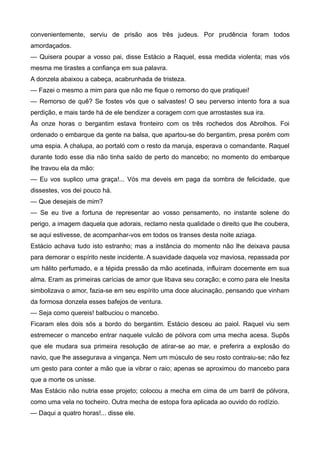 convenientemente, serviu de prisão aos três judeus. Por prudência foram todos
amordaçados.
— Quisera poupar a vosso pai, disse Estácio a Raquel, essa medida violenta; mas vós
mesma me tirastes a confiança em sua palavra.
A donzela abaixou a cabeça, acabrunhada de tristeza.
— Fazei o mesmo a mim para que não me fique o remorso do que pratiquei!
— Remorso de quê? Se fostes vós que o salvastes! O seu perverso intento fora a sua
perdição, e mais tarde há de ele bendizer a coragem com que arrostastes sua ira.
Às onze horas o bergantim estava fronteiro com os três rochedos dos Abrolhos. Foi
ordenado o embarque da gente na balsa, que apartou-se do bergantim, presa porém com
uma espia. A chalupa, ao portaló com o resto da maruja, esperava o comandante. Raquel
durante todo esse dia não tinha saído de perto do mancebo; no momento do embarque
lhe travou ela da mão:
— Eu vos suplico uma graça!... Vós ma deveis em paga da sombra de felicidade, que
dissestes, vos dei pouco há.
— Que desejais de mim?
— Se eu tive a fortuna de representar ao vosso pensamento, no instante solene do
perigo, a imagem daquela que adorais, reclamo nesta qualidade o direito que lhe coubera,
se aqui estivesse, de acompanhar-vos em todos os transes desta noite aziaga.
Estácio achava tudo isto estranho; mas a instância do momento não lhe deixava pausa
para demorar o espírito neste incidente. A suavidade daquela voz maviosa, repassada por
um hálito perfumado, e a tépida pressão da mão acetinada, influíram docemente em sua
alma. Eram as primeiras carícias de amor que libava seu coração; e como para ele Inesita
simbolizava o amor, fazia-se em seu espírito uma doce alucinação, pensando que vinham
da formosa donzela esses bafejos de ventura.
— Seja como quereis! balbuciou o mancebo.
Ficaram eles dois sós a bordo do bergantim. Estácio desceu ao paiol. Raquel viu sem
estremecer o mancebo entrar naquele vulcão de pólvora com uma mecha acesa. Supôs
que ele mudara sua primeira resolução de atirar-se ao mar, e preferira a explosão do
navio, que lhe assegurava a vingança. Nem um músculo de seu rosto contraiu-se; não fez
um gesto para conter a mão que ia vibrar o raio; apenas se aproximou do mancebo para
que a morte os unisse.
Mas Estácio não nutria esse projeto; colocou a mecha em cima de um barril de pólvora,
como uma vela no tocheiro. Outra mecha de estopa fora aplicada ao ouvido do rodízio.
— Daqui a quatro horas!... disse ele.
 
