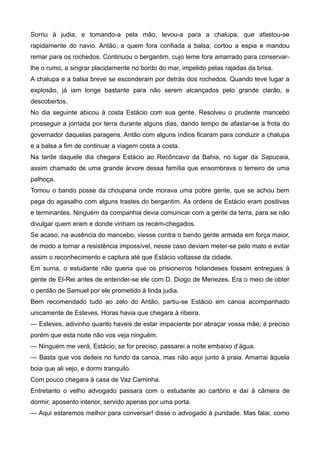 Sorriu à judia, e tomando-a pela mão, levou-a para a chalupa, que afastou-se
rapidamente do navio. Antão, a quem fora confiada a balsa, cortou a espia e mandou
remar para os rochedos. Continuou o bergantim, cujo leme fora amarrado para conservar-
lhe o rumo, a singrar placidamente no bordo do mar, impelido pelas rajadas da brisa.
A chalupa e a balsa breve se esconderam por detrás dos rochedos. Quando teve lugar a
explosão, já iam longe bastante para não serem alcançados pelo grande clarão, e
descobertos.
No dia seguinte abicou à costa Estácio com sua gente. Resolveu o prudente mancebo
prosseguir a jornada por terra durante alguns dias, dando tempo de afastar-se a frota do
governador daquelas paragens. Antão com alguns índios ficaram para conduzir a chalupa
e a balsa a fim de continuar a viagem costa a costa.
Na tarde daquele dia chegara Estácio ao Recôncavo da Bahia, no lugar da Sapucaia,
assim chamado de uma grande árvore dessa família que ensombrava o terreiro de uma
palhoça.
Tomou o bando posse da choupana onde morava uma pobre gente, que se achou bem
paga do agasalho com alguns trastes do bergantim. As ordens de Estácio eram positivas
e terminantes. Ninguém da companhia devia comunicar com a gente da terra, para se não
divulgar quem eram e donde vinham os recém-chegados.
Se acaso, na ausência do mancebo, viesse contra o bando gente armada em força maior,
de modo a tornar a resistência impossível, nesse caso deviam meter-se pelo mato e evitar
assim o reconhecimento e captura até que Estácio voltasse da cidade.
Em suma, o estudante não queria que os prisioneiros holandeses fossem entregues à
gente de El-Rei antes de entender-se ele com D. Diogo de Menezes. Era o meio de obter
o perdão de Samuel por ele prometido à linda judia.
Bem recomendado tudo ao zelo do Antão, partiu-se Estácio em canoa acompanhado
unicamente de Esteves. Horas havia que chegara à ribeira.
— Esteves, adivinho quanto haveis de estar impaciente por abraçar vossa mãe; é preciso
porém que esta noite não vos veja ninguém.
— Ninguém me verá, Estácio; se for preciso, passarei a noite embaixo d’água.
— Basta que vos deiteis no fundo da canoa, mas não aqui junto à praia. Amarrai àquela
boia que ali vejo, e dormi tranquilo.
Com pouco chegara à casa de Vaz Caminha.
Entretanto o velho advogado passara com o estudante ao cartório e daí à câmera de
dormir, aposento interior, servido apenas por uma porta.
— Aqui estaremos melhor para conversar! disse o advogado à puridade. Mas falai, como
 