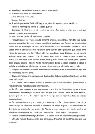 se nos vissem e escutassem, ao meu ouvido e sem gesto.
— O roteiro está enfim em meu poder!
— Ainda o trazeis sobre vós?
— Tenho-o à cinta.
— Grande imprudência, Estácio! É expordes, além do segredo, vossa existência.
— Trouxe-o mesmo para confiá-lo à vossa guarda.
— Segredos há, filho, que se não confiam, porque eles levam consigo um verme que
ataca o coração, a desconfiança.
— Desconfiar eu de vós? É isso jamais possível.
— Ninguém sabe que vozes soarão amanhã em sua consciência. Acredito que nunca
viésseis a suspeitar de vosso mestre e padrinho, quaisquer que fossem as coincidências
fatais; mas se esse objeto de tanto valor vos fosse roubado estando em minha mão, todo
vosso amor e abnegação não bastariam para reprimir este queixume que vossa alma
havia de murmurar um dia: “Talvez não me sucedesse essa desgraça se eu mesmo
velasse sobre meu tesouro”. Eu não quero que entre o vosso e meu coração se
interponha nem essa tênue sombra. Acrescentai que em minha mão mais exposto que em
parte alguma estaria o roteiro. Neste momento sem dúvida já vossa chegada à cidade é
sabida; amanhã talvez não haverá canto de minha casa que não tenha sido corrido.
— É impossível, mestre; acabo de desembarcar só com Esteves, e da ribeira até aqui não
fui encontrado por viva alma.
— Deveis conhecer o tino e previdência dos jesuítas, Estácio; pois lutastes já com um dos
mais perigosos!
— O P. Molina!... Mas lembrais-me que é tempo de vos contar o muito que passei desde o
recebimento de vossa carta até este instante!...
— Sacrifico com mágoa à vossa segurança o prazer imenso de ouvir-vos agora, e fartar-
me de vossa conversação, da qual tanto há que estou privado. Antes de tudo, Estácio,
cumpre pôr a bom recado o roteiro, de modo que possais zombar da astúcia de vossos
perseguidores.
— Esqueci-me dizer-vos que o roteiro já o tenho de cor! Se o tirarem desta cinta, não o
tirarão daqui, da memória. Quando o decorava, as ondas rugiam, e eu lembrei-me de
Demóstenes ensaiando nas praias de Atenas a sua coragem de orador contra as
tempestades populares. Eu preparava o meu espírito contra as emoções da vida!...
— Tivestes uma feliz lembrança, Estácio. O P. Molina acha em vós contendor digno dele!
— Oh! não, mestre. Não sou mais que noviço nos trabalhos da existência em que sois
professo.
 
