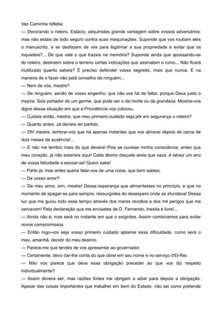 Vaz Caminha refletia:
— Decorando o roteiro, Estácio, adquiristes grande vantagem sobre vossos adversários;
mas não estais de todo seguro contra suas maquinações. Suponde que vos roubam eles
o manuscrito, e se desfazem de vós para legitimar a sua propriedade e evitar que os
inquieteis?... De que vale o que trazeis na memória? Suponde ainda que apossando-se
do roteiro, destroem sobre o terreno certas indicações que assinalam o rumo... Não ficará
inutilizado quanto sabeis? É preciso defender vosso segredo, mais que nunca. E na
maneira de o fazer não pedi conselho de ninguém...
— Nem de vós, mestre?
— De ninguém, senão de vosso engenho, que não vos há de faltar, porque Deus justo o
inspira. Sois portador de um germe, que pode ser o da morte ou da grandeza. Mostrai-vos
digno dessa situação em que a Providência vos colocou.
— Cuidais então, mestre, que meu primeiro cuidado seja pôr em segurança o roteiro?
— Quanto antes. Já devíeis ter partido.
— Oh! mestre, lembrai-vos que há apenas instantes que vos abracei depois de cerca de
dois meses de ausência!...
— E não me lembro mais do que devera! Pois se ouvisse minha consciência, antes que
meu coração, já não estaríeis aqui! Cada átomo daquela areia que vaza, é talvez um ano
de vossa felicidade a escoar-se! Quem sabe!
— Parto já; mas antes queria falar-vos de uma coisa, que bem sabeis.
— De vosso amor?
— De meu amor, sim, mestre! Dessa esperança que alimentastes no princípio, e que no
momento de apagar-se para sempre, ressurgistes do desespero onde se afundava! Dessa
luz que me guiou todo esse tempo através dos mares revoltos e dos mil perigos que me
cercavam! Pela declaração que me enviastes de D. Fernando, Inesita é livre!...
— Ainda não é; mas será no instante em que o exigirdes. Assim combinamos para evitar
novos compromissos.
— Então rogo-vos seja vosso primeiro cuidado aplainar essa dificuldade, como será o
meu, amanhã, decidir do meu destino.
— Parece-me que tendes de vos apresentar ao governador.
— Certamente; devo dar-lhe conta do que obrei em seu nome e no serviço d'El-Rei.
— Não vos parece que deva essa obrigação preceder ao que vos diz respeito
individualmente?
— Assim devera ser; mas razões fortes me obrigam a adiar para depois a obrigação.
Apesar das coisas importantes que trabalhei em bem do Estado, não sei como pretende
 