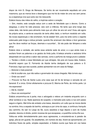 dispor de mim D. Diogo de Menezes. Se tenho de ser novamente sepultado em uma
masmorra, que ao menos leve o desengano que me há de matar de uma vez sem penar,
ou a esperança viva que outra vez me ressuscite.
Estácio travou das mãos do velho, a impô-las sobre o coração:
— Sim, mestre; este coração estua com a sede de felicidade que o devora. Como a
desgraça, o amor foi nele precoce; veio com a infância. Há tanto que ama longe das
vistas dela, não tendo para alimento mais que um olhar de ano em ano! Viveu até agora
da própria seiva, e sente-se exaurido de tanto afeto dado, e nenhum recebido em volta.
Se novas esperanças o não encherem, há de estalar! Sim, pois me sinto como o viajante
extenuado pela longa e árdua jornada: quando lhe arrancam dos lábios o licor generoso
que lhe deve restituir as forças, desmaia e sucumbe!... Só ela pode dar têmpera a esta
alma!
Estácio dizia a verdade; ele sentia essa ardente sede de amor, e o que ainda mais a
excitara foram as palavras e os gestos da linda judia. A beleza amante e sedutora tinha
despertado em sua alma o sabor das carícias, como o perfume da manga prure o paladar.
— Tendes o direito a essa felicidade por que almejais. Ide pois em busca dela, Estácio.
Amanhã espero que D. Fernando de Ataíde tenha desligado de sua palavra a D.
Francisco; logo que isso suceda, podeis apresentar-vos em casa do fidalgo.
— Abreviai o mais possível.
— Até lá ocultai-vos, que não saiba o governador de vossa chegada. Não torneis aqui.
— Onde vos verei?
— Procurai na Rua de Santa Luzia uma casa que ali há de terraço e cercada de um
bananal. É a única. Entrai afoitamente e procurai D. Marina de Peña, de minha parte. Lá
me esperareis!
— Até lá, mestre!
— Deus vos acompanhe!
Estácio encaminhou-se à porta; mas o advogado o reteve um instante enquanto com o
olhar sondava a rua. Nada aparecia de suspeito; o mancebo pois subiu a rua com passo
seguro e ligeiro. Mal tinha ele andado uma toesa, descobriu um vulto que se movia diante
na sombra; tirou a espada da bainha, sobraçou-a por cima da capa, e continuou tranquilo
seu caminho. Ao sair no Largo da Sé, ouviu assobios e logo depois o som de muitas
pisadas; desviou à direita, porém receosa de que escapasse, a quadrilha correu-lhe sus.
Voltou-se então denodadamente para seus agressores, e encostando-se à parede da
igreja, pôs-se em guarda. Os assaltantes, em número de dez, foram-se aproximando; um
indivíduo ficara de parte, simples espectador, e Estácio ouvira que fazia em voz baixa
 
