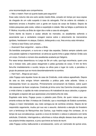 uma recomendação aos companheiros.
— Não o matem: firam só quanto baste para segurá-lo!
Esse cabo noturno não era outro senão mestre Brás, avisado em tempo por seus espias
da chegada de um vulto suspeito à casa do advogado. Fiel às ordens do visitador, o
taberneiro enviara o Anselmo com a gente em busca do corpo de Estácio. Depois de
inúteis pesquisas pela costa, voltara a expedição à cidade. Não se fatigou a pertinácia do
P. Molina; incumbiu ao Brás de vigiar dia e noite a casa do advogado.
Como diante da bizarra e audaz atitude do mancebo, os assaltantes sofrendo o
ascendente que a verdadeira coragem exerce sobre o atrevimento de mercenários
ignóbeis, hesitassem no ataque, Estácio, disfarçando a voz, lhes enviou esta intimativa:
— Vamos a isso! Estou com pressa!...
— Avancem! Que vergonha!... soprou o Brás.
Os bandidos avançaram, e ouviu-se o rangir das espadas. Estácio sempre coberto com
uma parada vigilante e impenetrável, só abria-se quanto tinha o golpe infalível. Então caía
um corpo. Contudo o número dos assaltantes acabaria por fatigá-lo.
Por esse tempo desembocou no Largo da Sé um vulto, que logo reconhecia, quem uma
vez o tivesse visto, pelo passo desgarrado e pelas guinadas do corpo. O tinir do ferro
feriu-lhe imediatamente o ouvido; lançou os olhos para o lugar do ruído, e percebeu o
grupo de pessoas que se movia desordenadamente na sombra.
— Han! han!... Briga-se por aqui!...
João Fogaça saía àquelas horas de casa de Cristóvão, onde estava agasalhado. Depois
da ceia os dois amigos tinham estendido a prática pela noite adiante. Vários e
interessantes foram os assuntos. Primeiramente conversaram de Estácio, sobre quem
não cessavam de fazer conjeturas. Cristóvão já tinha como Vaz Caminha chorado perdido
o irmão d'alma: o capitão de mato conservava a fé inabalável de seus caboclos, e julgava-
se obrigado a esperar até que aparecesse uma testemunha de vista.
Esgotado este tema, Fogaça puxou a palestra para Elvira, de quem notava que seu
amante evitava de falar. A tristeza de Cristóvão, que a recordação de Estácio aumentara,
chegou à maior intensidade; seu rosto carregou-se de sombras sinistras. Depois de ter
respondido vagamente, mudou por sua vez o assunto, distraindo a atenção do forasteiro
com a lembrança da Mariquinhas dos Cachos, cuja história exigiu lhe contasse. Já no
tempo de sua convalescença, quando a viúva do tendeiro o velava à cabeceira com tanta
solicitude, Cristóvão, interrogando-a, adivinhara a mútua afeição dessas duas almas, que
sua própria timidez separava, e jurou que breve as havia de reunir.
João Fogaça contou balbuciando e enrubescendo, como um namorado de quinze anos,
 