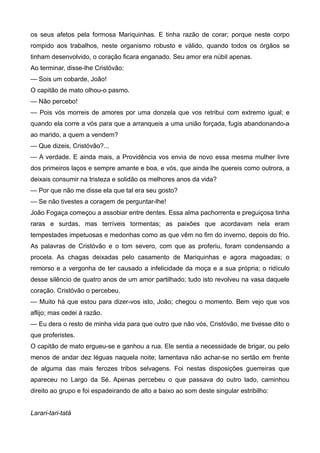 os seus afetos pela formosa Mariquinhas. E tinha razão de corar; porque neste corpo
rompido aos trabalhos, neste organismo robusto e válido, quando todos os órgãos se
tinham desenvolvido, o coração ficara enganado. Seu amor era núbil apenas.
Ao terminar, disse-lhe Cristóvão:
— Sois um cobarde, João!
O capitão de mato olhou-o pasmo.
— Não percebo!
— Pois vós morreis de amores por uma donzela que vos retribui com extremo igual; e
quando ela corre a vós para que a arranqueis a uma união forçada, fugis abandonando-a
ao marido, a quem a vendem?
— Que dizeis, Cristóvão?...
— A verdade. E ainda mais, a Providência vos envia de novo essa mesma mulher livre
dos primeiros laços e sempre amante e boa, e vós, que ainda lhe quereis como outrora, a
deixais consumir na tristeza e solidão os melhores anos da vida?
— Por que não me disse ela que tal era seu gosto?
— Se não tivestes a coragem de perguntar-lhe!
João Fogaça começou a assobiar entre dentes. Essa alma pachorrenta e preguiçosa tinha
raras e surdas, mas terríveis tormentas; as paixões que acordavam nela eram
tempestades impetuosas e medonhas como as que vêm no fim do inverno, depois do frio.
As palavras de Cristóvão e o tom severo, com que as proferiu, foram condensando a
procela. As chagas deixadas pelo casamento de Mariquinhas e agora magoadas; o
remorso e a vergonha de ter causado a infelicidade da moça e a sua própria; o ridículo
desse silêncio de quatro anos de um amor partilhado; tudo isto revolveu na vasa daquele
coração. Cristóvão o percebeu.
— Muito há que estou para dizer-vos isto, João; chegou o momento. Bem vejo que vos
aflijo; mas cedei à razão.
— Eu dera o resto de minha vida para que outro que não vós, Cristóvão, me tivesse dito o
que proferistes.
O capitão de mato ergueu-se e ganhou a rua. Ele sentia a necessidade de brigar, ou pelo
menos de andar dez léguas naquela noite; lamentava não achar-se no sertão em frente
de alguma das mais ferozes tribos selvagens. Foi nestas disposições guerreiras que
apareceu no Largo da Sé. Apenas percebeu o que passava do outro lado, caminhou
direito ao grupo e foi espadeirando de alto a baixo ao som deste singular estribilho:
Larari-tari-tatá
 