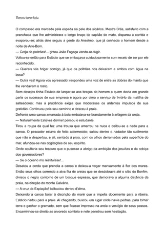 Tororu-loru-totu.
O compasso era marcado pela espada na pele dos sicários. Mestre Brás, satisfeito com a
pranchada que lhe administrara o longo braço do capitão de mato, disparou a corrida e
evaporou-se; atrás dele seguiu a gente do Anselmo, que já conhecia o homem desde a
noite de Ano-Bom.
— Corja de poltrões!... gritou João Fogaça vendo-os fugir.
Voltou-se então para Estácio que se embuçava cuidadosamente com receio de ser por ele
reconhecido.
— Quereis vós brigar comigo, já que os poltrões nos deixaram a ambos com água na
boca?
— Outra vez! Agora vou apressado! respondeu uma voz de entre as dobras do manto que
lhe vendavam o rosto.
Bem desejos tinha Estácio de lançar-se aos braços do homem a quem devia em grande
parte os sucessos de sua empresa e agora por cima o serviço de livrá-lo da matilha de
salteadores; mas a prudência exigia que moderasse os ardentes impulsos de sua
gratidão. Continuou pois seu caminho e desceu à praia.
Defronte uma canoa amarrada à boia embalava-se brandamente à arfagem da onda.
— Naturalmente Esteves dorme! pensou o estudante.
Tirou a roupa da qual fez uma trouxa que amarrou na nuca e deitou-se a nado para a
canoa. O pescador estava de feito adormecido; saltou dentro o nadador tão sutilmente
que não o despertou, e ali, sentado à proa, com os olhos derramados pela superfície do
mar, afundou-se nas cogitações de seu espírito.
Onde ocultaria seu tesouro que o pusesse a abrigo da ambição dos jesuítas e da cobiça
dos governadores?
— Se o oceano mo restituísse!...
Desatou a corda que prendia a canoa e deixou-a vogar mansamente à flor dos mares.
Então seus olhos correndo a alva fita de areias que se desdobrava até o sítio do Bonfim,
divisou o negro contorno de um bosque espesso, que demorava a alguma distância da
praia, na direção do monte Calvário.
— A cruz da Expiação! balbuciou dentro d'alma.
Deixando a canoa boiar à discrição da maré que a impelia docemente para a ribeira,
Estácio nadou para a praia. Aí chegando, buscou um lugar onde havia pedras, para tomar
terra e ganhar o gramado, sem que ficasse impresso na areia o vestígio de seus passos.
Encaminhou-se direito ao arvoredo sombrio e nele penetrou sem hesitação.
 